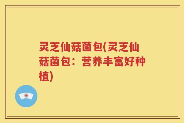 灵芝仙菇菌包(灵芝仙菇菌包：营养丰富好种植)