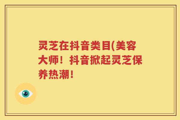 灵芝在抖音类目(美容大师！抖音掀起灵芝保养热潮！