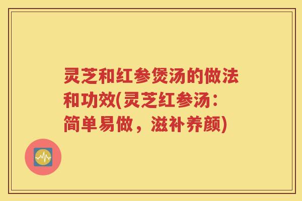灵芝和红参煲汤的做法和功效(灵芝红参汤：简单易做，滋补养颜)