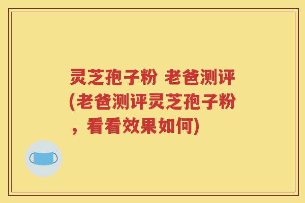 灵芝孢子粉 老爸测评(老爸测评灵芝孢子粉，看看效果如何)