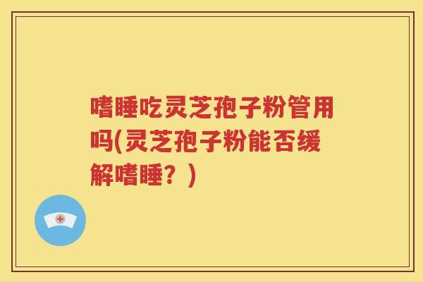 嗜睡吃灵芝孢子粉管用吗(灵芝孢子粉能否缓解嗜睡？)