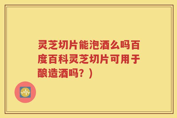 灵芝切片能泡酒么吗百度百科灵芝切片可用于酿造酒吗？)