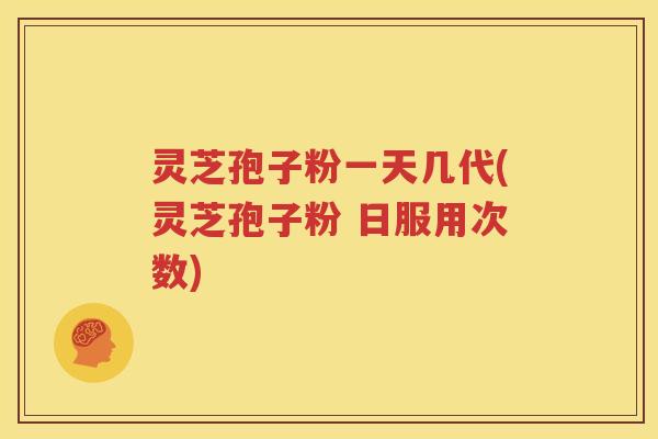 灵芝孢子粉一天几代(灵芝孢子粉 日服用次数)