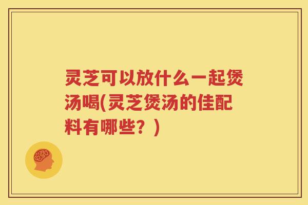 灵芝可以放什么一起煲汤喝(灵芝煲汤的佳配料有哪些？)