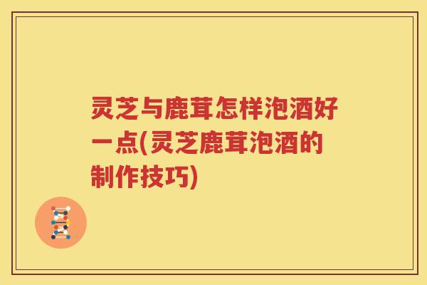 灵芝与鹿茸怎样泡酒好一点(灵芝鹿茸泡酒的制作技巧)