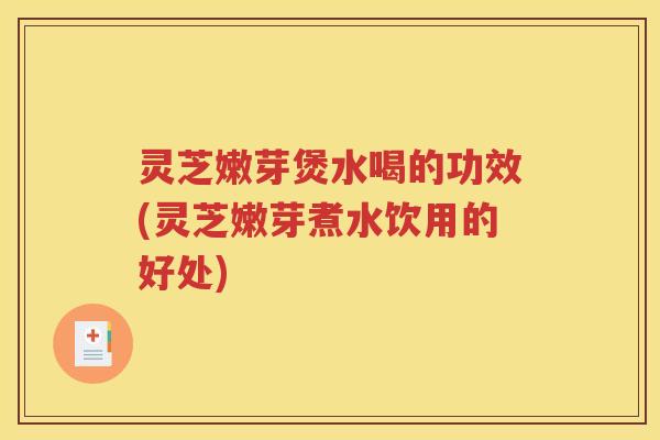 灵芝嫩芽煲水喝的功效(灵芝嫩芽煮水饮用的好处)