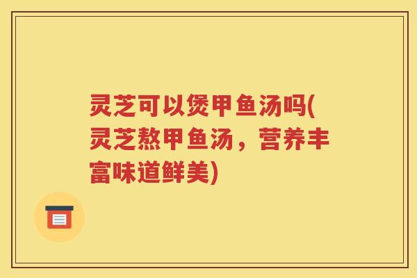 灵芝可以煲甲鱼汤吗(灵芝熬甲鱼汤，营养丰富味道鲜美)