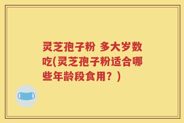 灵芝孢子粉 多大岁数吃(灵芝孢子粉适合哪些年龄段食用？)