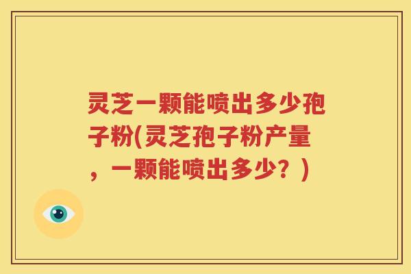 灵芝一颗能喷出多少孢子粉(灵芝孢子粉产量，一颗能喷出多少？)