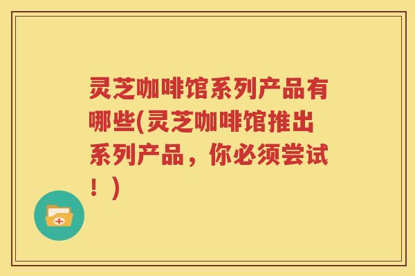 灵芝咖啡馆系列产品有哪些(灵芝咖啡馆推出系列产品，你必须尝试！)