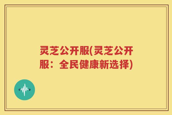 灵芝公开服(灵芝公开服：全民健康新选择)