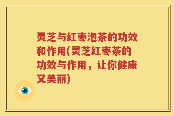 灵芝与红枣泡茶的功效和作用(灵芝红枣茶的功效与作用，让你健康又美丽)