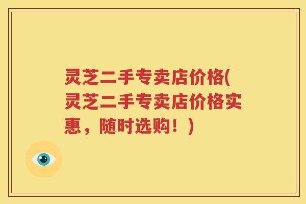 灵芝二手专卖店价格(灵芝二手专卖店价格实惠，随时选购！)