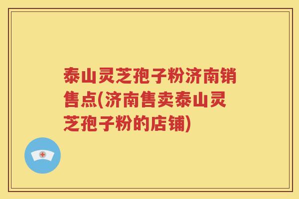 泰山灵芝孢子粉济南销售点(济南售卖泰山灵芝孢子粉的店铺)