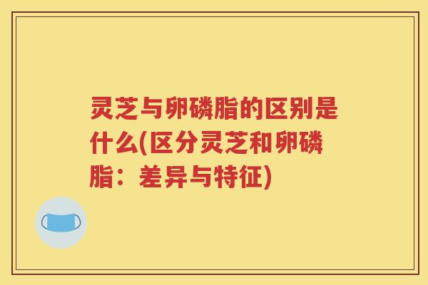 灵芝与卵磷脂的区别是什么(区分灵芝和卵磷脂：差异与特征)