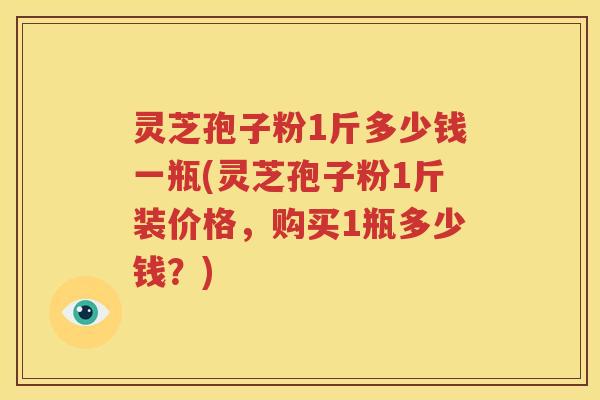 灵芝孢子粉1斤多少钱一瓶(灵芝孢子粉1斤装价格，购买1瓶多少钱？)