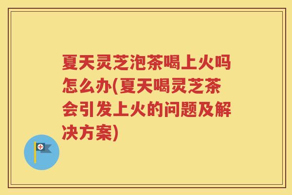 夏天灵芝泡茶喝上火吗怎么办(夏天喝灵芝茶会引发上火的问题及解决方案)