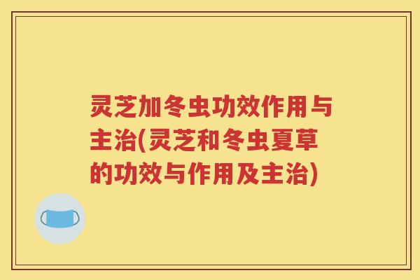 灵芝加冬虫功效作用与主治(灵芝和冬虫夏草的功效与作用及主治)