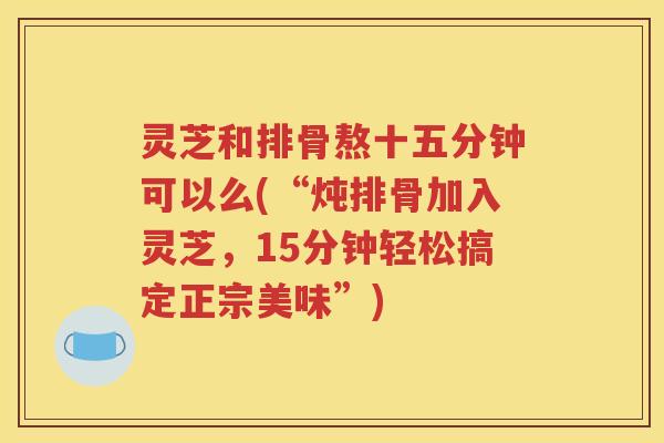 灵芝和排骨熬十五分钟可以么(“炖排骨加入灵芝，15分钟轻松搞定正宗美味”)