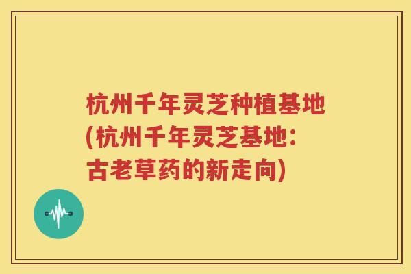 杭州千年灵芝种植基地(杭州千年灵芝基地：古老草药的新走向)
