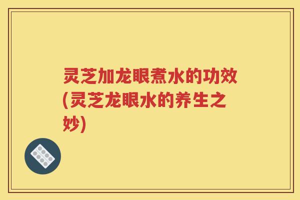 灵芝加龙眼煮水的功效(灵芝龙眼水的养生之妙)