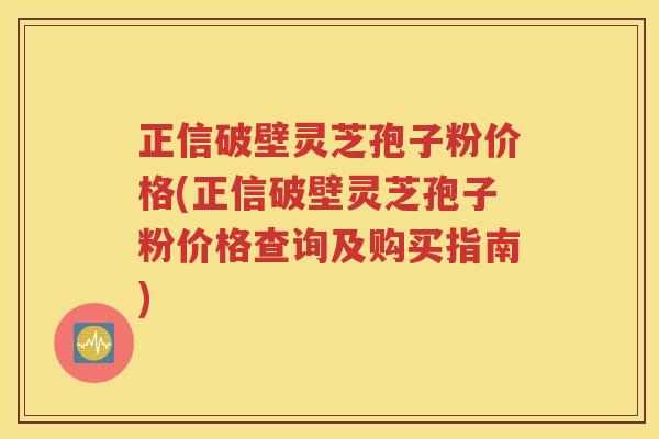 正信破壁灵芝孢子粉价格(正信破壁灵芝孢子粉价格查询及购买指南)