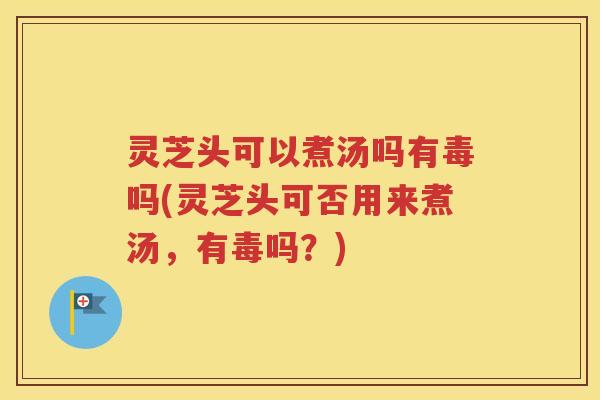灵芝头可以煮汤吗有毒吗(灵芝头可否用来煮汤，有毒吗？)