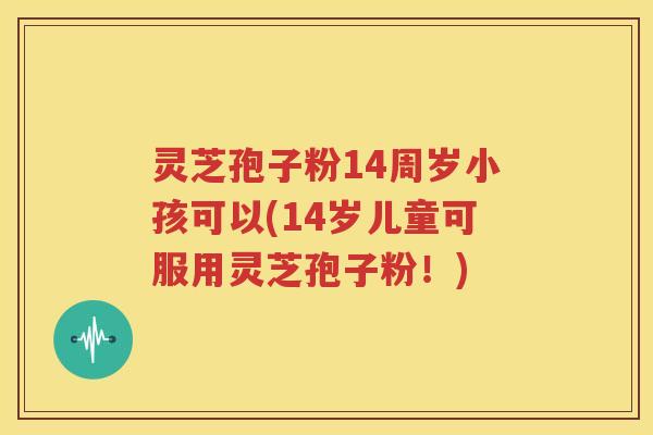 灵芝孢子粉14周岁小孩可以(14岁儿童可服用灵芝孢子粉！)