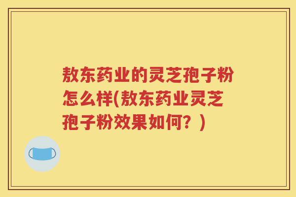 敖东药业的灵芝孢子粉怎么样(敖东药业灵芝孢子粉效果如何？)