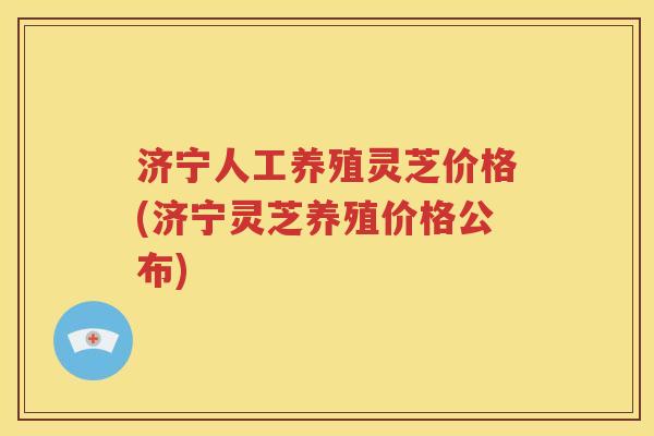 济宁人工养殖灵芝价格(济宁灵芝养殖价格公布)