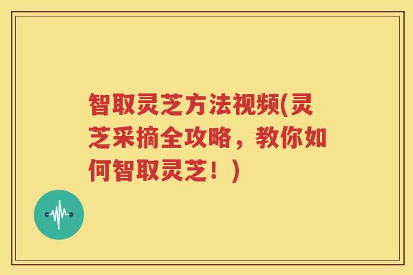 智取灵芝方法视频(灵芝采摘全攻略，教你如何智取灵芝！)