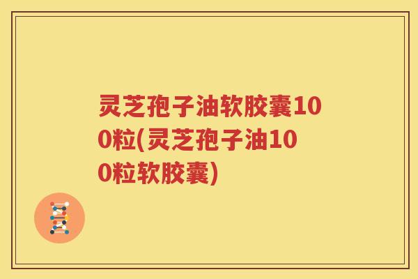 灵芝孢子油软胶囊100粒(灵芝孢子油100粒软胶囊)