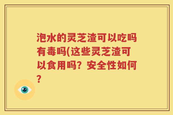 泡水的灵芝渣可以吃吗有毒吗(这些灵芝渣可以食用吗？安全性如何？