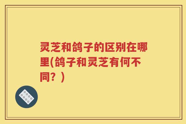 灵芝和鸽子的区别在哪里(鸽子和灵芝有何不同？)