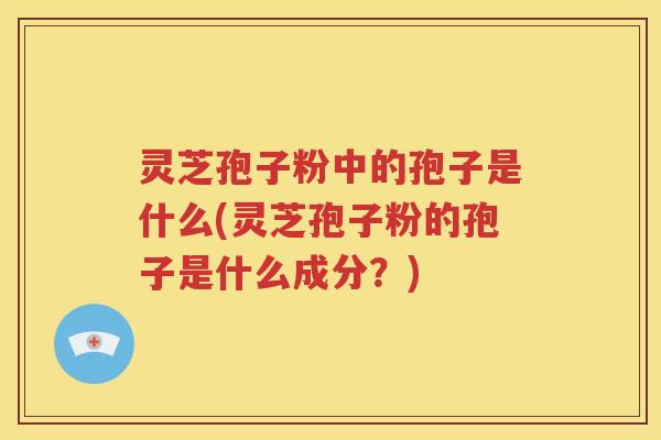 灵芝孢子粉中的孢子是什么(灵芝孢子粉的孢子是什么成分？)