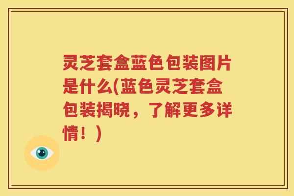 灵芝套盒蓝色包装图片是什么(蓝色灵芝套盒包装揭晓，了解更多详情！)