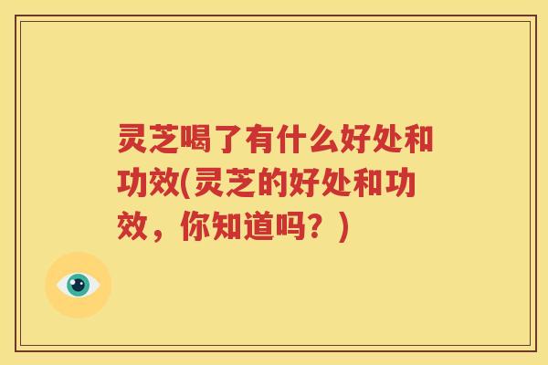 灵芝喝了有什么好处和功效(灵芝的好处和功效，你知道吗？)