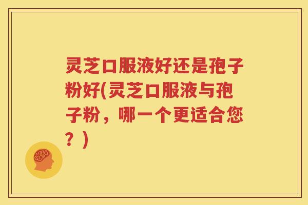 灵芝口服液好还是孢子粉好(灵芝口服液与孢子粉，哪一个更适合您？)