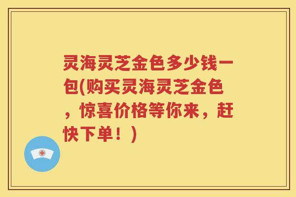 灵海灵芝金色多少钱一包(购买灵海灵芝金色，惊喜价格等你来，赶快下单！)