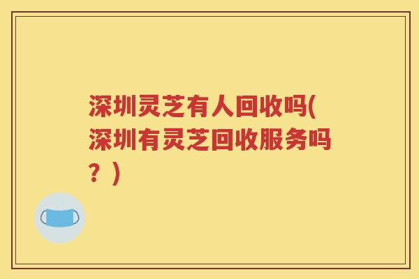 深圳灵芝有人回收吗(深圳有灵芝回收服务吗？)