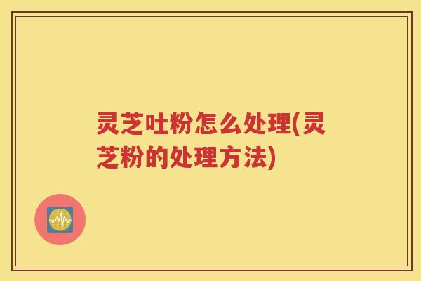 灵芝吐粉怎么处理(灵芝粉的处理方法)