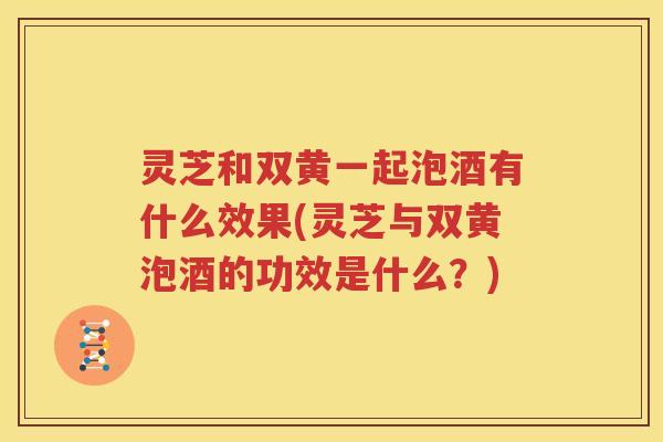 灵芝和双黄一起泡酒有什么效果(灵芝与双黄泡酒的功效是什么？)