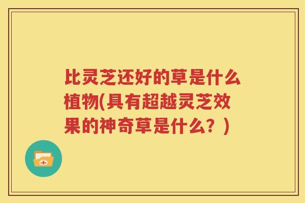 比灵芝还好的草是什么植物(具有超越灵芝效果的神奇草是什么？)