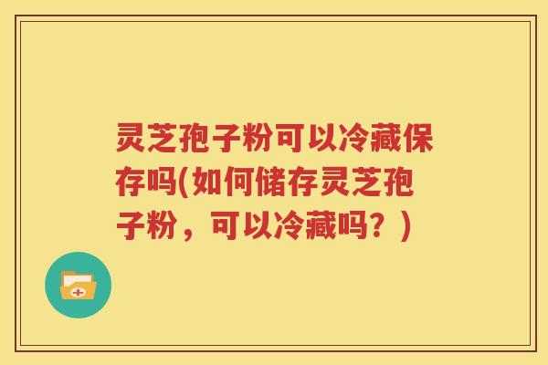 灵芝孢子粉可以冷藏保存吗(如何储存灵芝孢子粉，可以冷藏吗？)