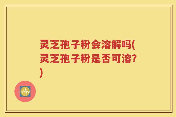灵芝孢子粉会溶解吗(灵芝孢子粉是否可溶？)