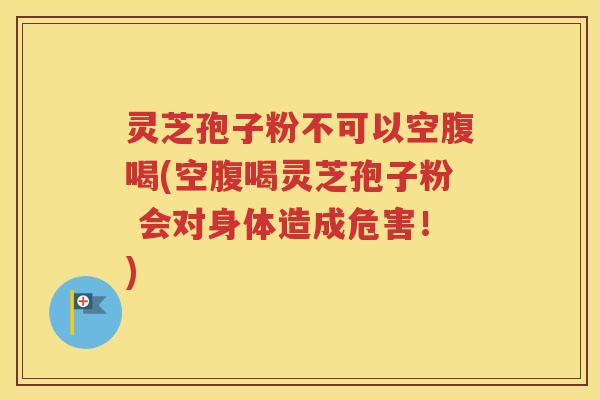 灵芝孢子粉不可以空腹喝(空腹喝灵芝孢子粉 会对身体造成危害！)