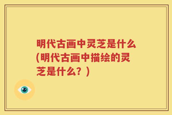 明代古画中灵芝是什么(明代古画中描绘的灵芝是什么？)
