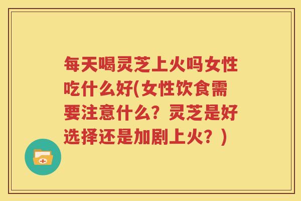 每天喝灵芝上火吗女性吃什么好(女性饮食需要注意什么？灵芝是好选择还是加剧上火？)