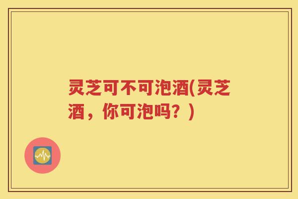 灵芝可不可泡酒(灵芝酒，你可泡吗？)