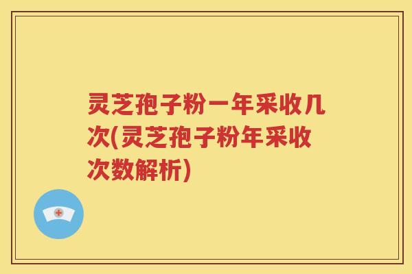 灵芝孢子粉一年采收几次(灵芝孢子粉年采收次数解析)